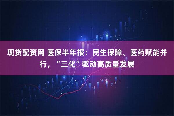 现货配资网 医保半年报：民生保障、医药赋能并行，“三化”驱动高质量发展