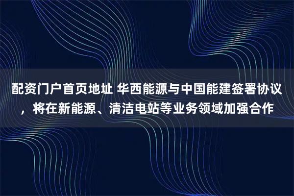 配资门户首页地址 华西能源与中国能建签署协议，将在新能源、清洁电站等业务领域加强合作