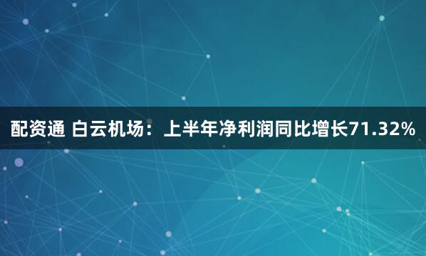 配资通 白云机场：上半年净利润同比增长71.32%