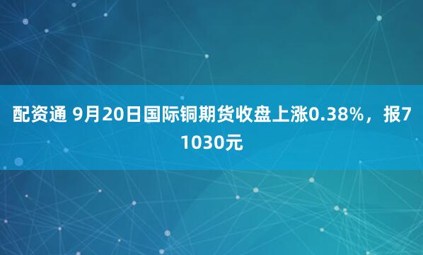 配资通 9月20日国际铜期货收盘上涨0.38%，报71030元