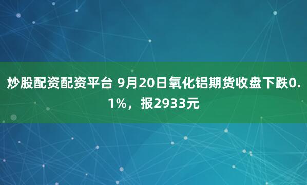 炒股配资配资平台 9月20日氧化铝期货收盘下跌0.1%，报2933元