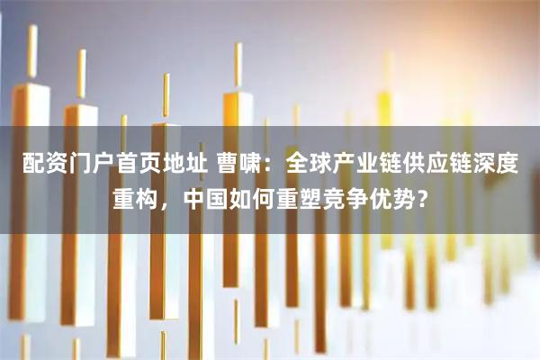 配资门户首页地址 曹啸：全球产业链供应链深度重构，中国如何重塑竞争优势？
