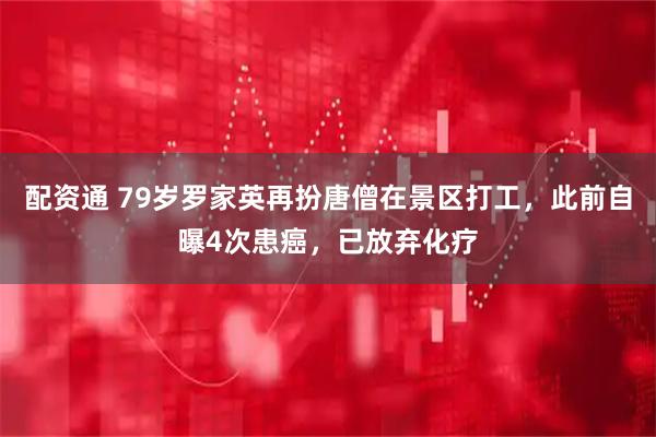 配资通 79岁罗家英再扮唐僧在景区打工，此前自曝4次患癌，已放弃化疗