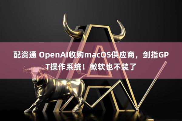 配资通 OpenAI收购macOS供应商，剑指GPT操作系统！微软也不装了