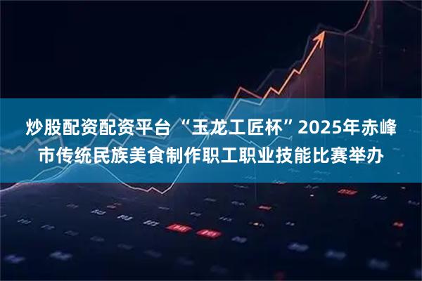 炒股配资配资平台 “玉龙工匠杯”2025年赤峰市传统民族美食制作职工职业技能比赛举办