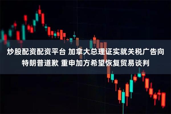 炒股配资配资平台 加拿大总理证实就关税广告向特朗普道歉 重申加方希望恢复贸易谈判