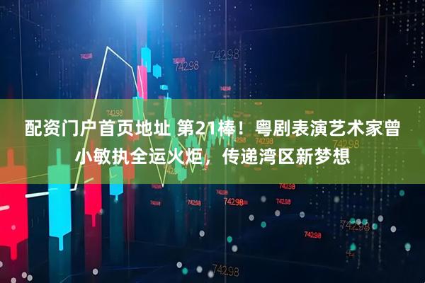 配资门户首页地址 第21棒！粤剧表演艺术家曾小敏执全运火炬，传递湾区新梦想