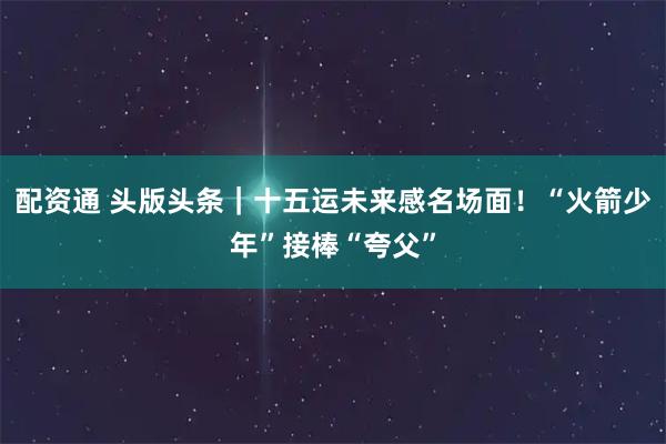 配资通 头版头条｜十五运未来感名场面！“火箭少年”接棒“夸父”