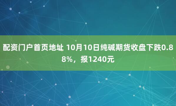 配资门户首页地址 10月10日纯碱期货收盘下跌0.88%，报1240元