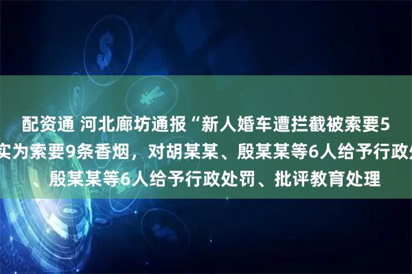 配资通 河北廊坊通报“新人婚车遭拦截被索要50条烟”：系误传，实为索要9条香烟，对胡某某、殷某某等6人给予行政处罚、批评教育处理