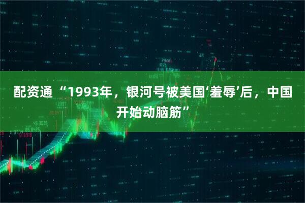 配资通 “1993年，银河号被美国‘羞辱’后，中国开始动脑筋”