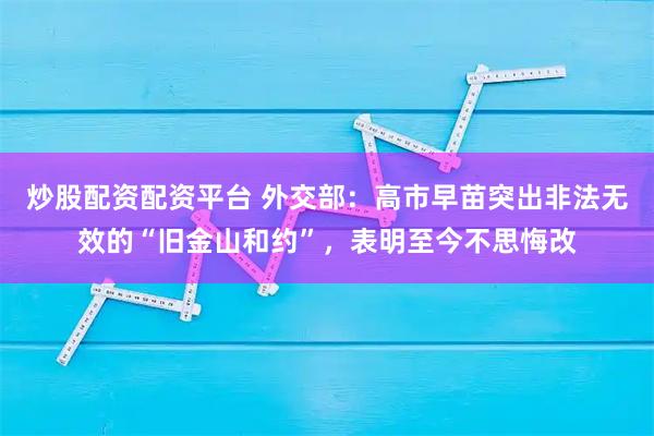 炒股配资配资平台 外交部：高市早苗突出非法无效的“旧金山和约”，表明至今不思悔改