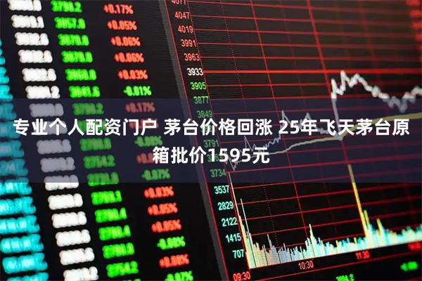 专业个人配资门户 茅台价格回涨 25年飞天茅台原箱批价1595元