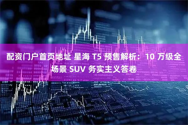 配资门户首页地址 星海 T5 预售解析：10 万级全场景 SUV 务实主义答卷