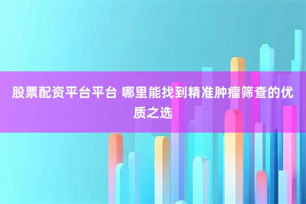 股票配资平台平台 哪里能找到精准肿瘤筛查的优质之选