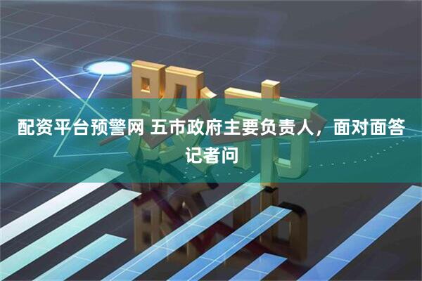 配资平台预警网 五市政府主要负责人，面对面答记者问