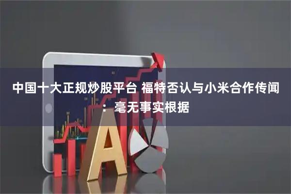 中国十大正规炒股平台 福特否认与小米合作传闻：毫无事实根据
