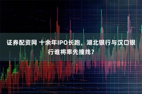 证券配资网 十余年IPO长跑，湖北银行与汉口银行谁将率先撞线？