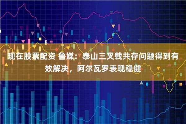 现在股票配资 鲁媒：泰山三叉戟共存问题得到有效解决，阿尔瓦罗表现稳健