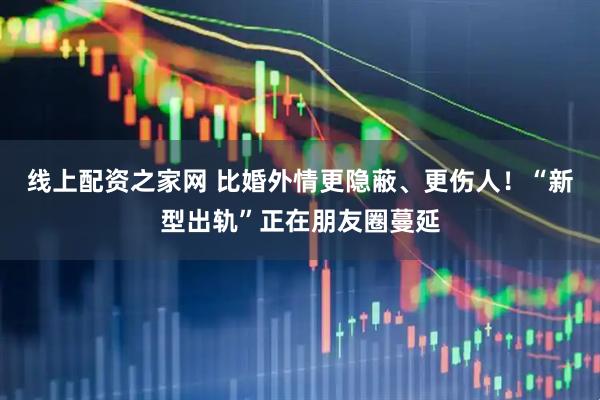 线上配资之家网 比婚外情更隐蔽、更伤人！“新型出轨”正在朋友圈蔓延