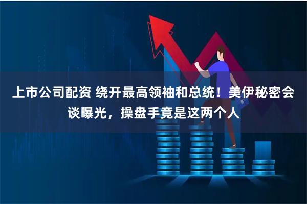 上市公司配资 绕开最高领袖和总统！美伊秘密会谈曝光，操盘手竟是这两个人