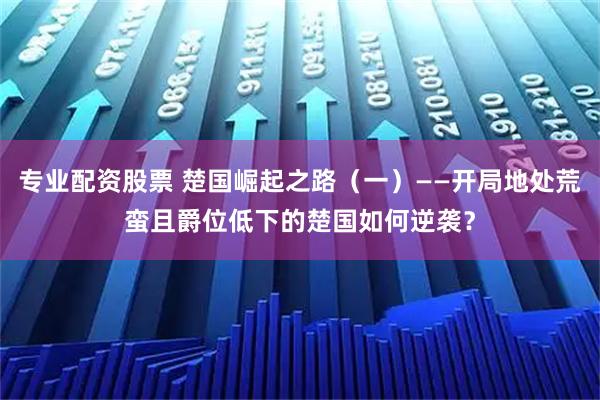 专业配资股票 楚国崛起之路（一）——开局地处荒蛮且爵位低下的楚国如何逆袭？