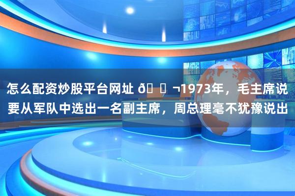怎么配资炒股平台网址 🌬1973年，毛主席说要从军队中选出一名副主席，周总理毫不犹豫说出