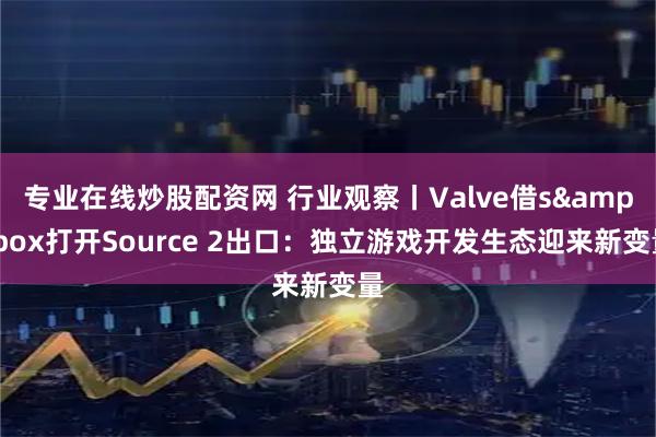 专业在线炒股配资网 行业观察丨Valve借s&box打开Source 2出口：独立游戏开发生态迎来新变量