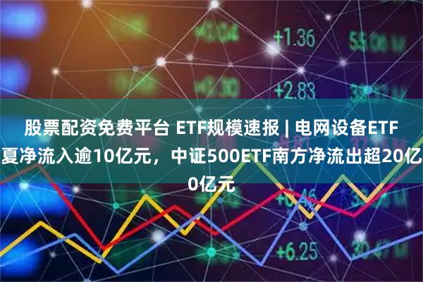 股票配资免费平台 ETF规模速报 | 电网设备ETF华夏净流入逾10亿元，中证500ETF南方净流出超20亿元