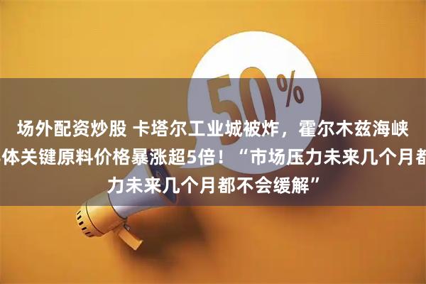 场外配资炒股 卡塔尔工业城被炸，霍尔木兹海峡被堵，半导体关键原料价格暴涨超5倍！“市场压力未来几个月都不会缓解”