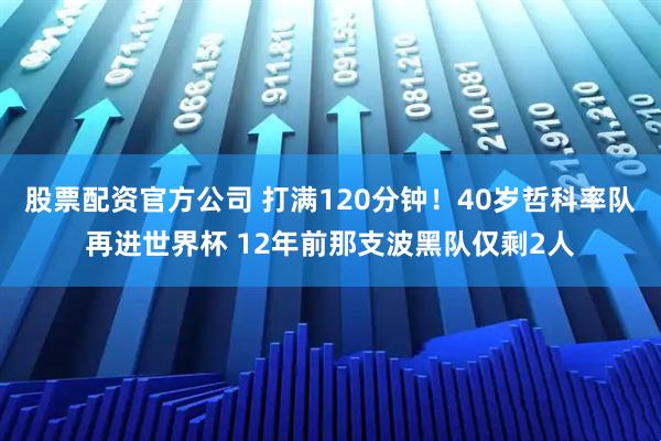 股票配资官方公司 打满120分钟！40岁哲科率队再进世界杯 12年前那支波黑队仅剩2人