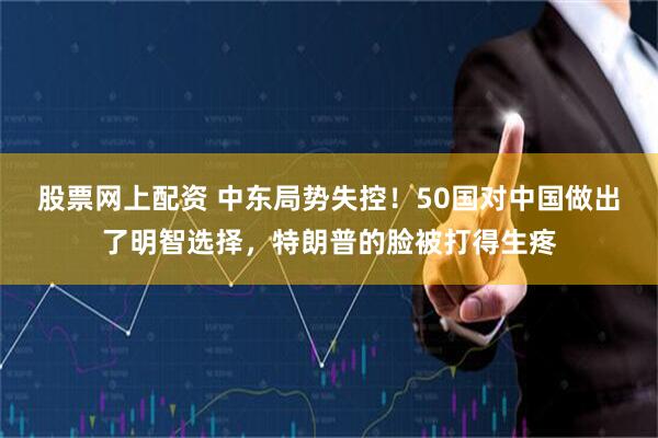 股票网上配资 中东局势失控！50国对中国做出了明智选择，特朗普的脸被打得生疼