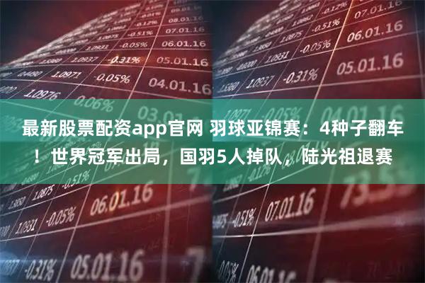 最新股票配资app官网 羽球亚锦赛：4种子翻车！世界冠军出局，国羽5人掉队，陆光祖退赛