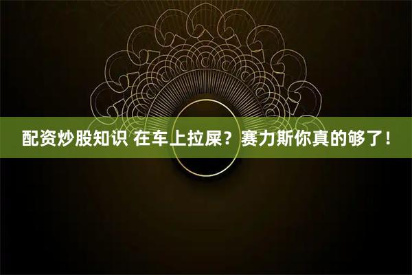 配资炒股知识 在车上拉屎？赛力斯你真的够了！