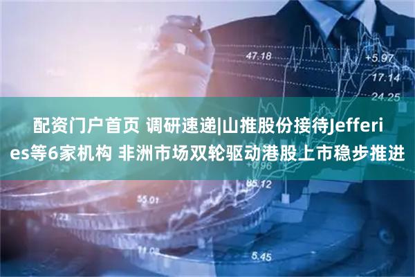 配资门户首页 调研速递|山推股份接待Jefferies等6家机构 非洲市场双轮驱动港股上市稳步推进