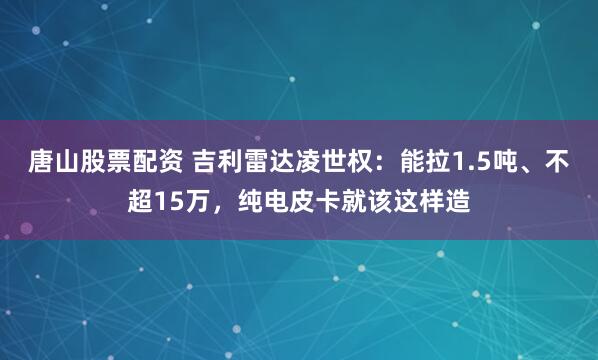 唐山股票配资 吉利雷达凌世权：能拉1.5吨、不超15万，纯电皮卡就该这样造