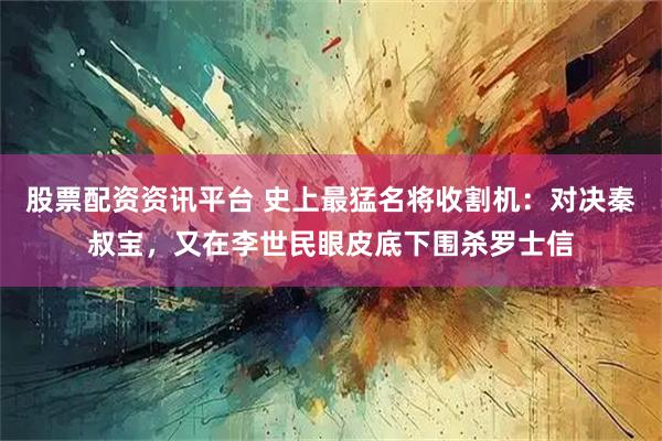 股票配资资讯平台 史上最猛名将收割机：对决秦叔宝，又在李世民眼皮底下围杀罗士信