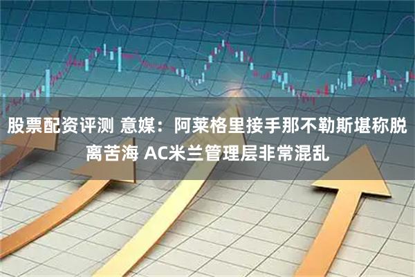 股票配资评测 意媒：阿莱格里接手那不勒斯堪称脱离苦海 AC米兰管理层非常混乱
