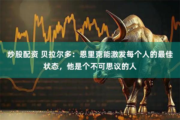 炒股配资 贝拉尔多:恩里克能激发每个人的最佳状态,他是个不可思议的人