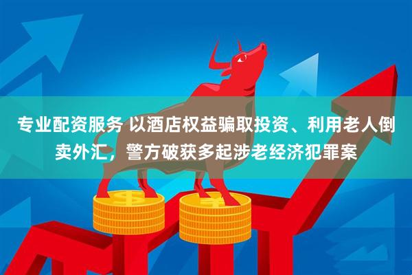 专业配资服务 以酒店权益骗取投资、利用老人倒卖外汇，警方破获多起涉老经济犯罪案